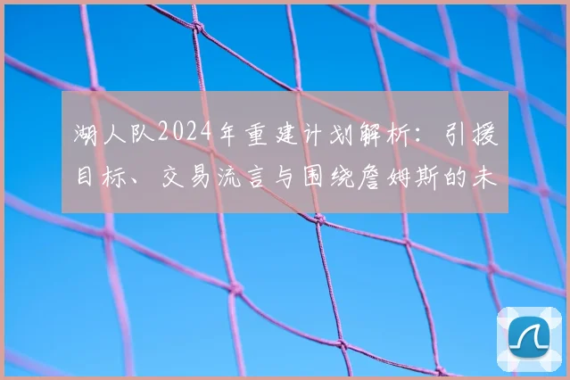 湖人队2024年重建计划解析：引援目标、交易流言与围绕詹姆斯的未来布局