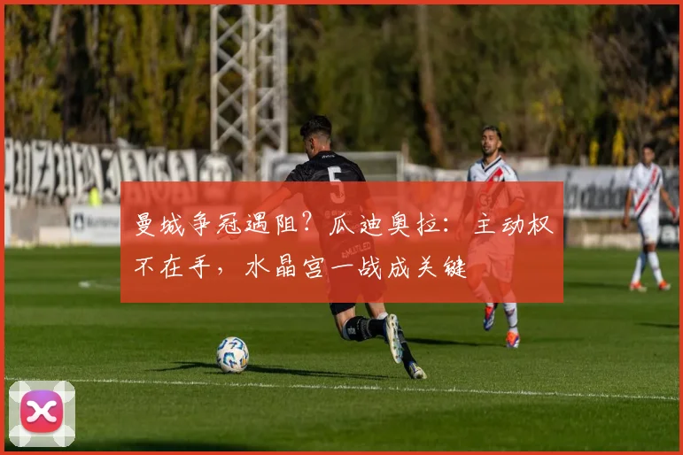 曼城争冠遇阻？瓜迪奥拉：主动权不在手，水晶宫一战成关键