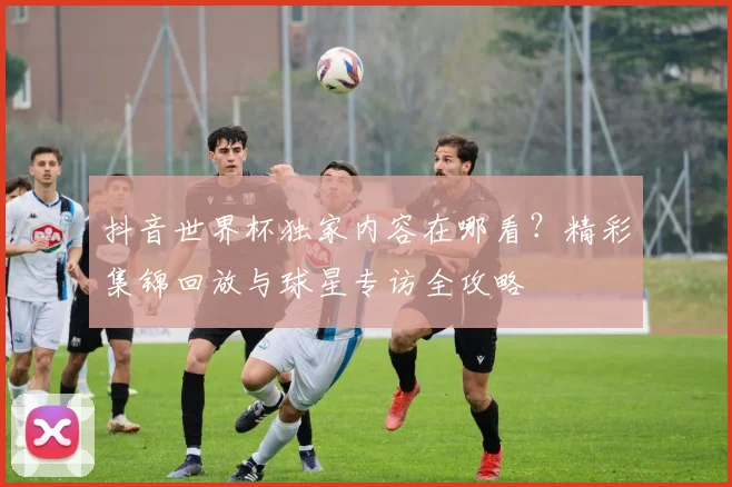 抖音世界杯独家内容在哪看？精彩集锦回放与球星专访全攻略