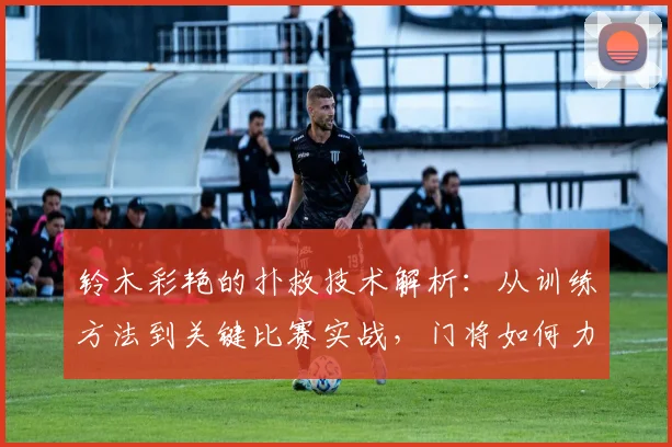 铃木彩艳的扑救技术解析:从训练方法到关键比赛实战,门将如何力挽狂澜