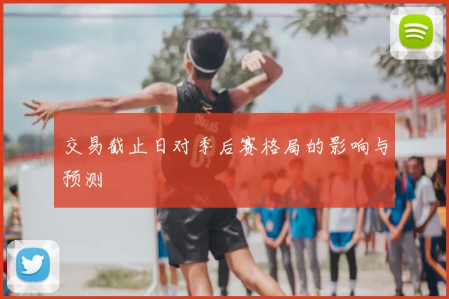 交易截止日对季后赛格局的影响与预测