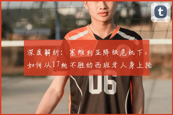 深度解析：塞维利亚降级危机下，如何从17轮不胜的西班牙人身上抢分？