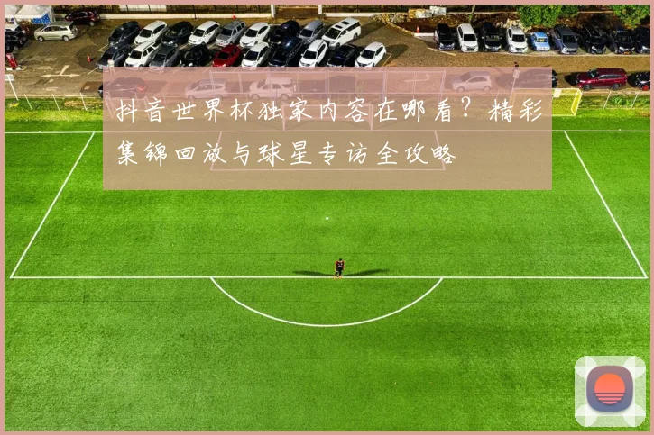 抖音世界杯独家内容在哪看？精彩集锦回放与球星专访全攻略