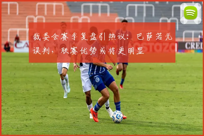 裁委会赛季复盘引热议：巴萨若无误判，联赛优势或将更明显